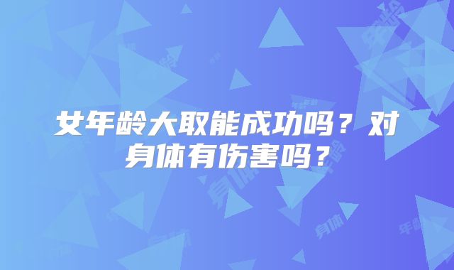 女年龄大取能成功吗?对身体有伤害吗?