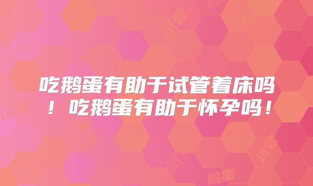 吃鹅蛋有助于试管着床吗!吃鹅蛋有助于怀孕吗!