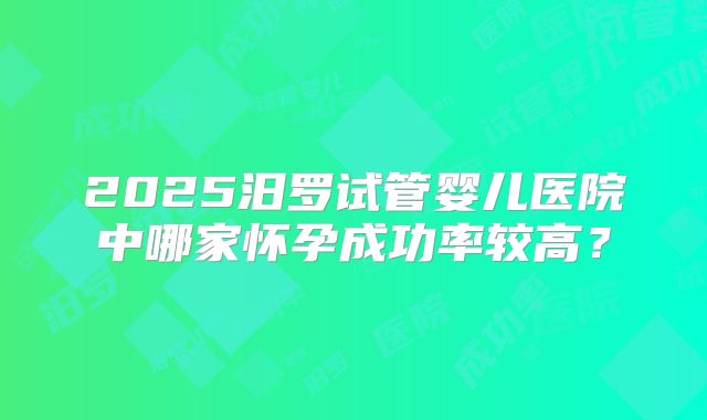 2025汨罗试管婴儿医院中哪家怀孕成功率较高?