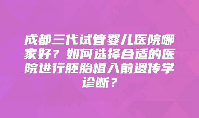 成都三代试管婴儿医院哪家好？如何选择合适的医院进行胚胎植入前遗传学诊断？