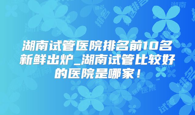 湖南试管医院排名前10名新鲜出炉_湖南试管比较好的医院是哪家！
