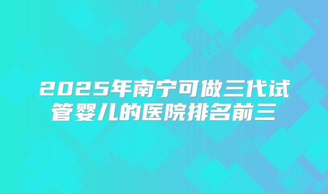 2025年南宁可做三代试管婴儿的医院排名前三