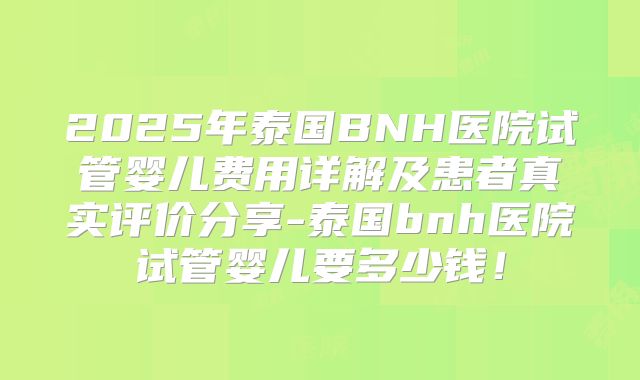 2025年泰国BNH医院试管婴儿费用详解及患者真实评价分享-泰国bnh医院试管婴儿要多少钱！