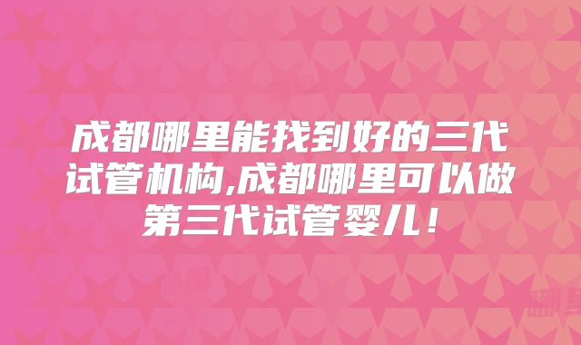 成都哪里能找到好的三代试管机构,成都哪里可以做第三代试管婴儿！
