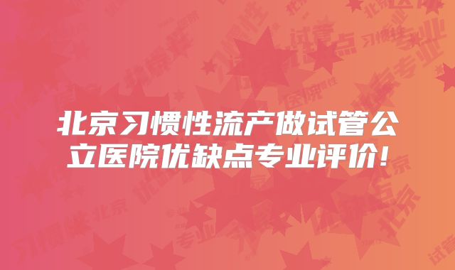 北京习惯性流产做试管公立医院优缺点专业评价!