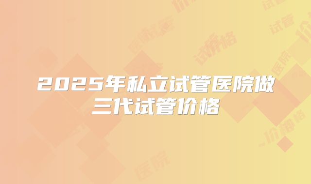 2025年私立试管医院做三代试管价格