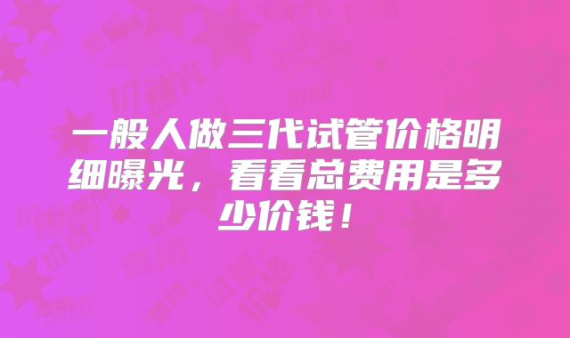 一般人做三代试管价格明细曝光，看看总费用是多少价钱！