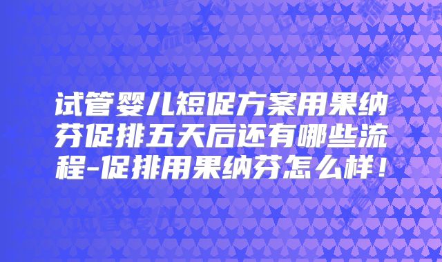 试管婴儿短促方案用果纳芬促排五天后还有哪些流程-促排用果纳芬怎么样！