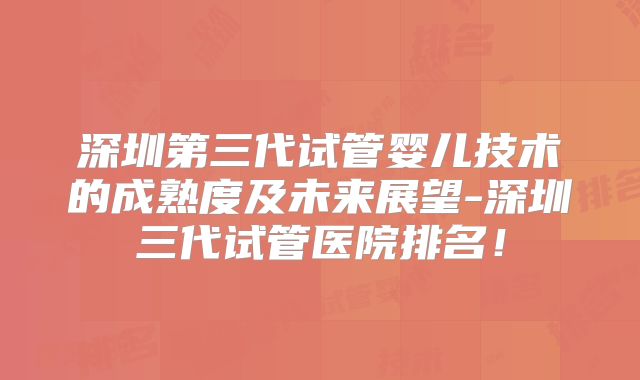 深圳第三代试管婴儿技术的成熟度及未来展望-深圳三代试管医院排名！