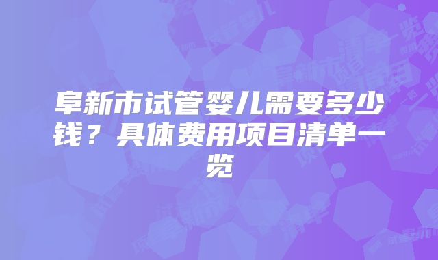 阜新市试管婴儿需要多少钱？具体费用项目清单一览