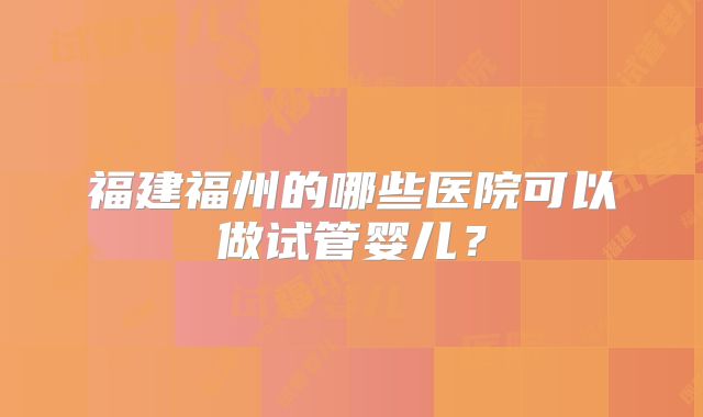 福建福州的哪些医院可以做试管婴儿？