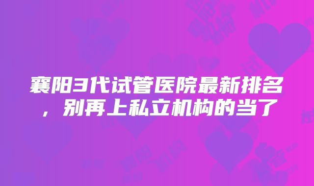 襄阳3代试管医院最新排名，别再上私立机构的当了