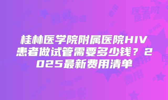 桂林医学院附属医院HIV患者做试管需要多少钱？2025最新费用清单