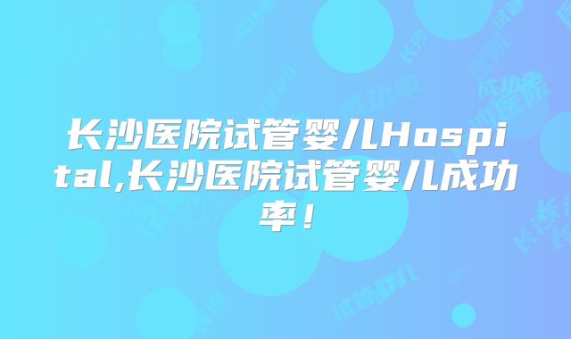 长沙医院试管婴儿Hospital,长沙医院试管婴儿成功率！