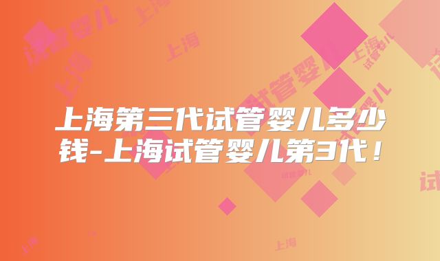 上海第三代试管婴儿多少钱-上海试管婴儿第3代!