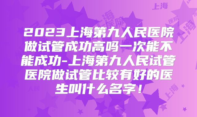 2023上海第九人民医院做试管成功高吗一次能不能成功-上海第九人民试管医院做试管比较有好的医生叫什么名字！