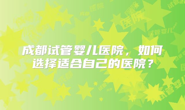 成都试管婴儿医院，如何选择适合自己的医院？