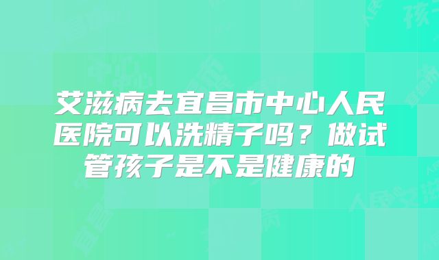 艾滋病去宜昌市中心人民医院可以洗精子吗？做试管孩子是不是健康的