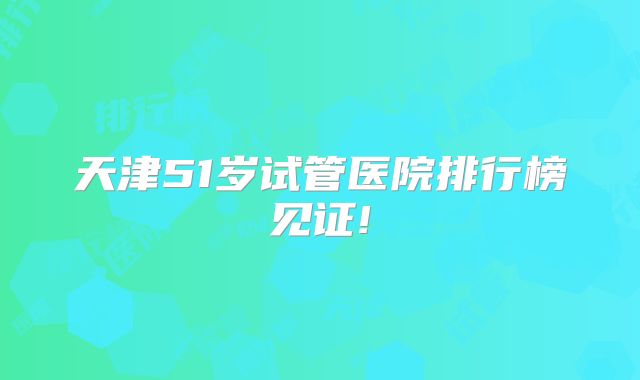 天津51岁试管医院排行榜见证!