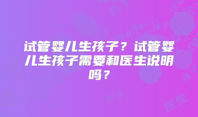 试管婴儿生孩子?试管婴儿生孩子需要和医生说明吗?