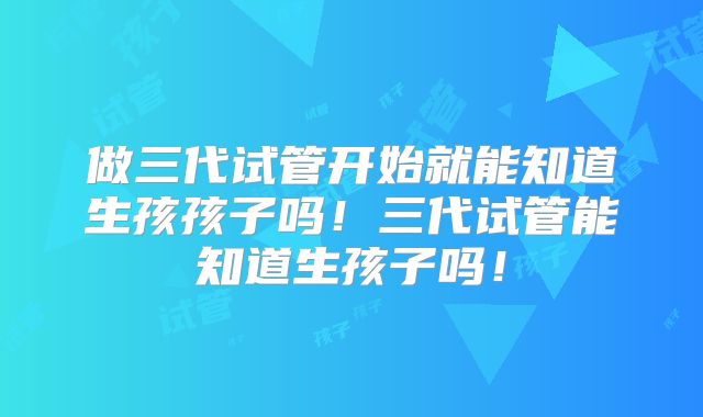做三代试管开始就能知道生孩孩子吗！三代试管能知道生孩子吗！