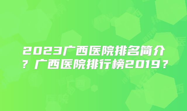 2023广西医院排名简介？广西医院排行榜2019？