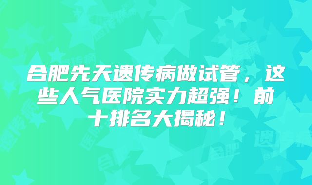合肥先天遗传病做试管，这些人气医院实力超强！前十排名大揭秘！