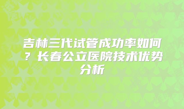 吉林三代试管成功率如何？长春公立医院技术优势分析