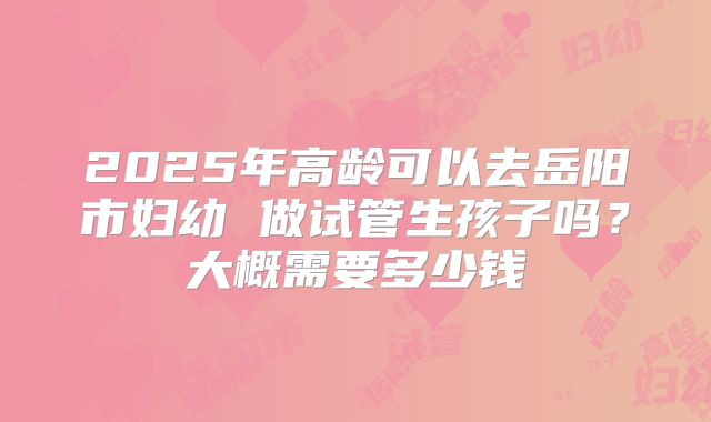 2025年高龄可以去岳阳市妇幼 做试管生孩子吗？大概需要多少钱