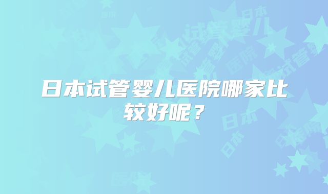 日本试管婴儿医院哪家比较好呢?