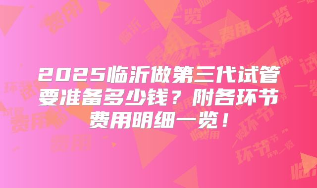 2025临沂做第三代试管要准备多少钱？附各环节费用明细一览！