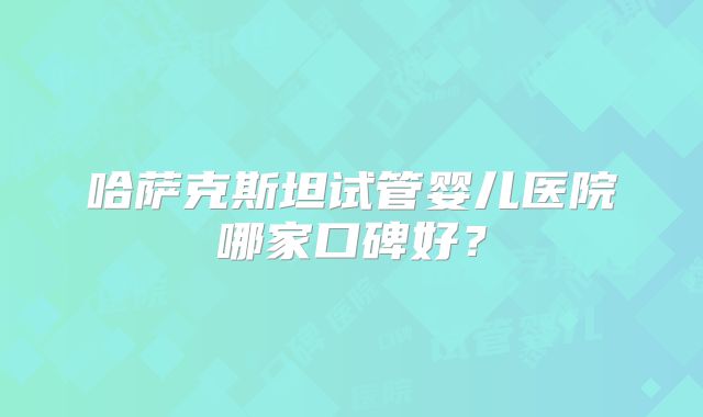 哈萨克斯坦试管婴儿医院哪家口碑好？