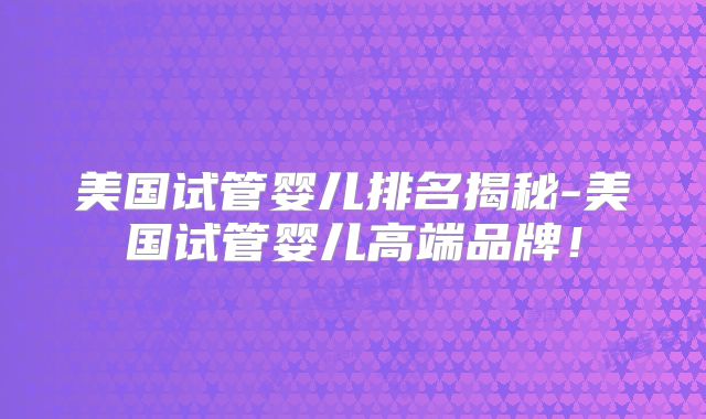 美国试管婴儿排名揭秘-美国试管婴儿高端品牌!