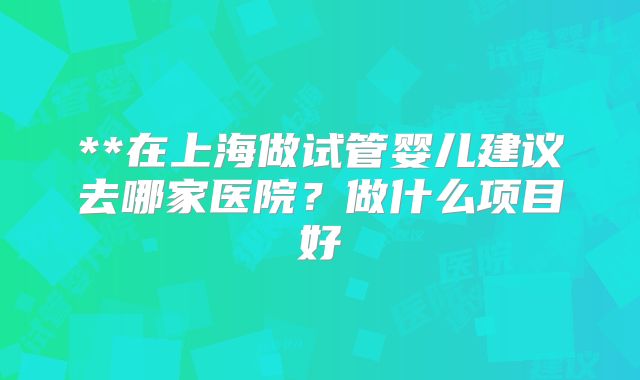 **在上海做试管婴儿建议去哪家医院？做什么项目好