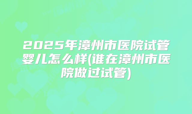 2025年漳州市医院试管婴儿怎么样(谁在漳州市医院做过试管)