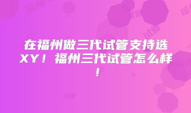 在福州做三代试管支持选XY！福州三代试管怎么样！