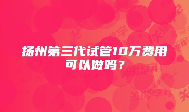 扬州第三代试管10万费用可以做吗?