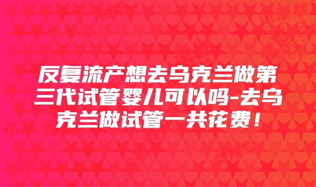 反复流产想去乌克兰做第三代试管婴儿可以吗-去乌克兰做试管一共花费！