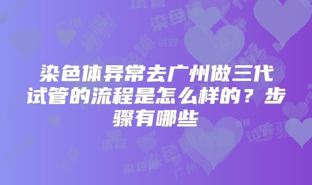 染色体异常去广州做三代试管的流程是怎么样的？步骤有哪些