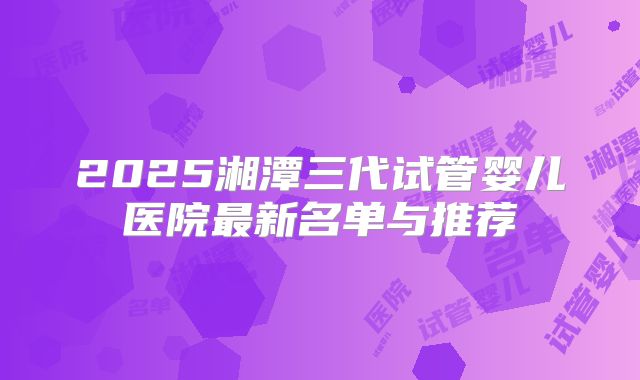 2025湘潭三代试管婴儿医院最新名单与推荐