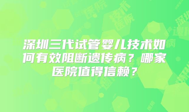深圳三代试管婴儿技术如何有效阻断遗传病？哪家医院值得信赖？