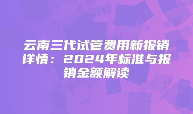 云南三代试管费用新报销详情：2024年标准与报销金额解读