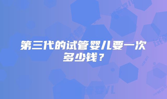 第三代的试管婴儿要一次多少钱?