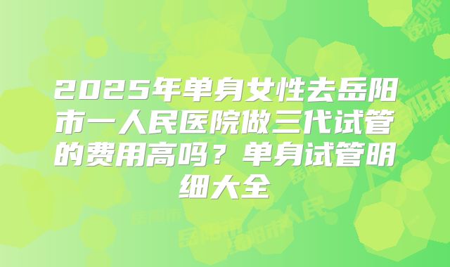 2025年单身女性去岳阳市一人民医院做三代试管的费用高吗?单身试管明细大全