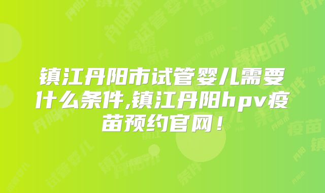 镇江丹阳市试管婴儿需要什么条件,镇江丹阳hpv疫苗预约官网！