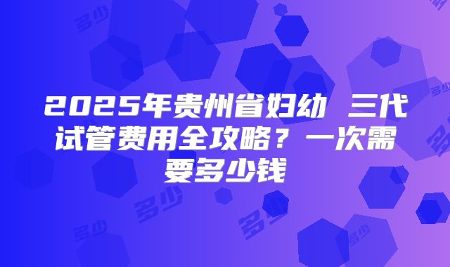 2025年贵州省妇幼 三代试管费用全攻略？一次需要多少钱