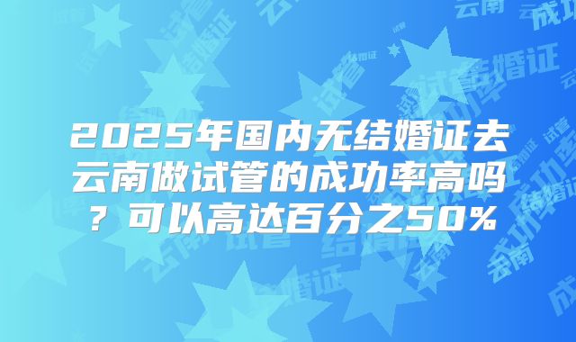 2025年国内无结婚证去云南做试管的成功率高吗？可以高达百分之50%