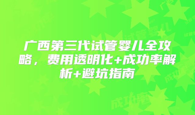 广西第三代试管婴儿全攻略,费用透明化+成功率解析+避坑指南