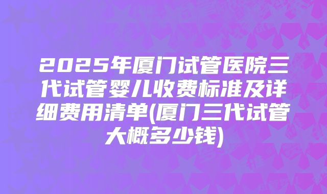 2025年厦门试管医院三代试管婴儿收费标准及详细费用清单(厦门三代试管大概多少钱)