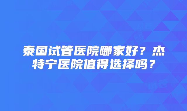泰国试管医院哪家好？杰特宁医院值得选择吗？
